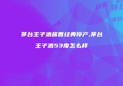 茅台王子酒酱香经典停产,茅台王子酒53度怎么样