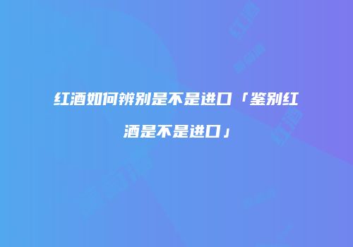 红酒如何辨别是不是进口「鉴别红酒是不是进口」