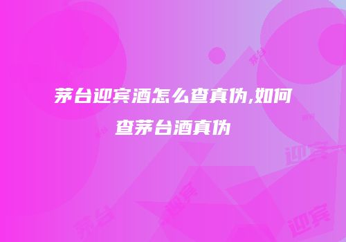 茅台迎宾酒怎么查真伪,如何查茅台酒真伪