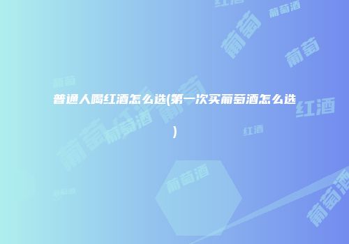 普通人喝红酒怎么选(第一次买葡萄酒怎么选)