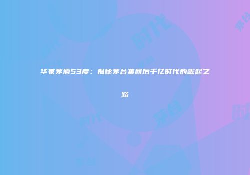 华家茅酒53度：揭秘茅台集团后千亿时代的崛起之路