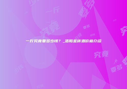 一斤究竟要多少钱？_洛阳金砖酒价格介绍