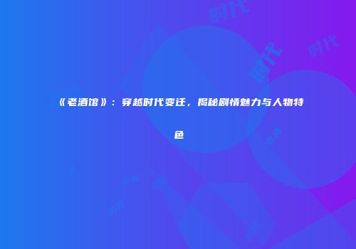 《老酒馆》：穿越时代变迁，揭秘剧情魅力与人物特色