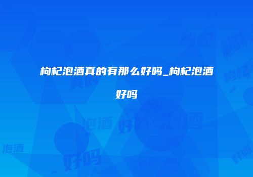 枸杞泡酒真的有那么好吗_枸杞泡酒好吗