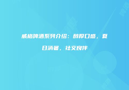 威格啤酒系列介绍：醇厚口感，夏日消暑，社交良伴