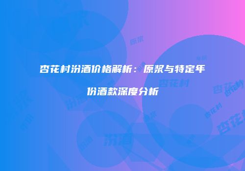 杏花村汾酒价格解析：原浆与特定年份酒款深度分析
