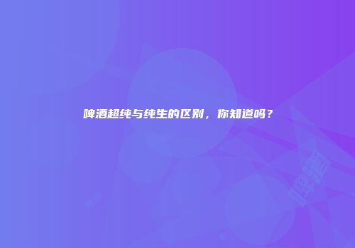 啤酒超纯与纯生的区别，你知道吗？
