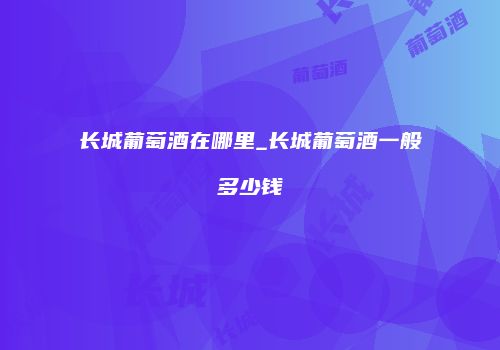 长城葡萄酒在哪里_长城葡萄酒一般多少钱