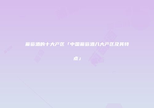 葡萄酒的十大产区「中国葡萄酒八大产区及其特点」