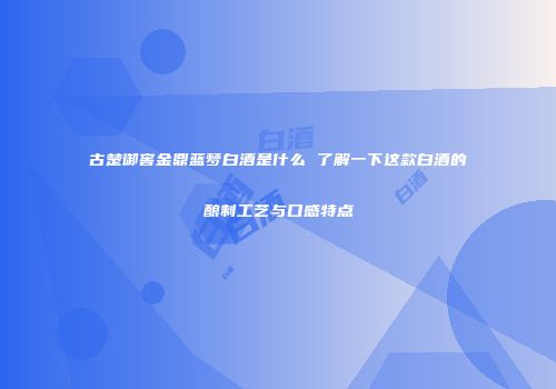 古楚御窖金鼎蓝梦白酒是什么 了解一下这款白酒的酿制工艺与口感特点