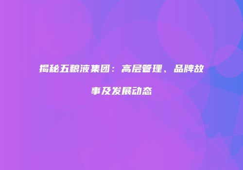 揭秘五粮液集团：高层管理、品牌故事及发展动态