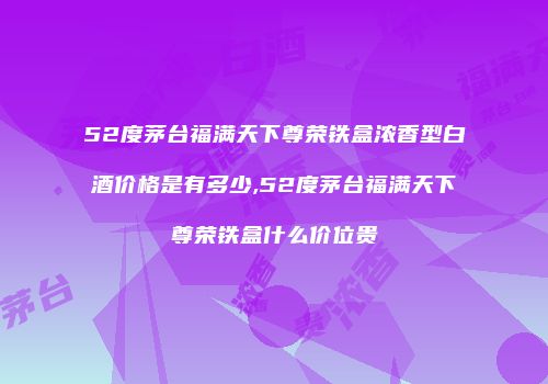 52度茅台福满天下尊荣铁盒浓香型白酒价格是有多少,52度茅台福满天下尊荣铁盒什么价位贵