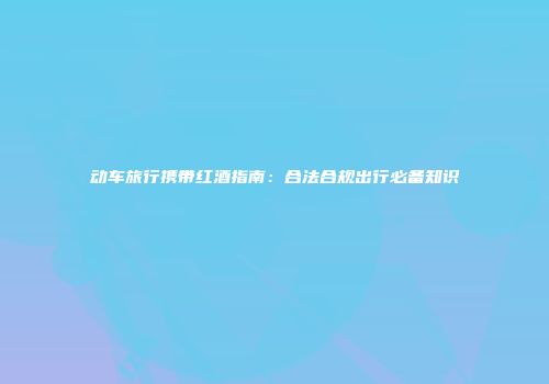 动车旅行携带红酒指南：合法合规出行必备知识