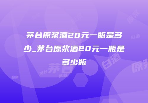 茅台原浆酒20元一瓶是多少_茅台原浆酒20元一瓶是多少瓶