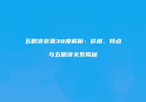 五粮液京酒38度解析：价格、特点与五粮液关系揭秘