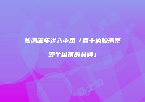 啤酒哪年进入中国「嘉士伯啤酒是哪个国家的品牌」