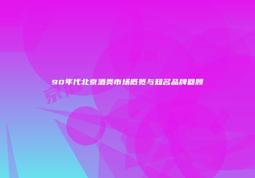 90年代北京酒类市场概览与知名品牌回顾