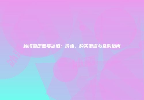 林海雪原蓝莓冰酒：价格、购买渠道与选购指南