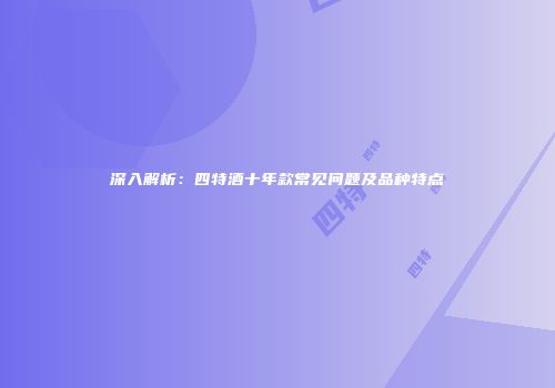 深入解析：四特酒十年款常见问题及品种特点