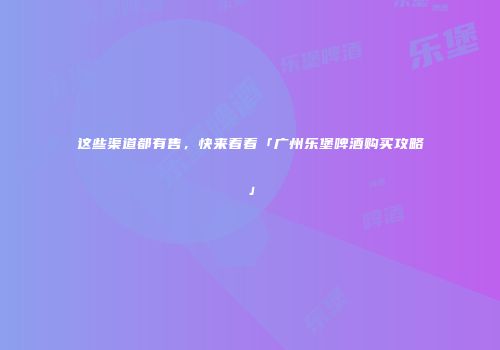 这些渠道都有售，快来看看「广州乐堡啤酒购买攻略」