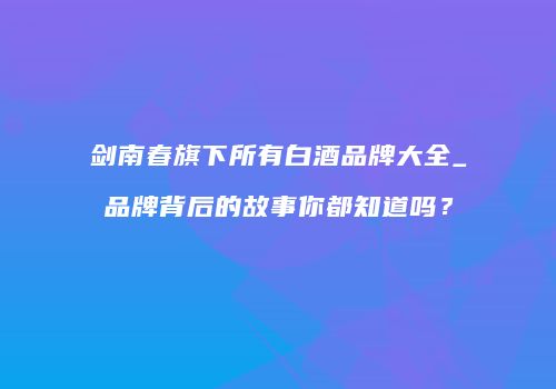 剑南春旗下所有白酒品牌大全_品牌背后的故事你都知道吗？