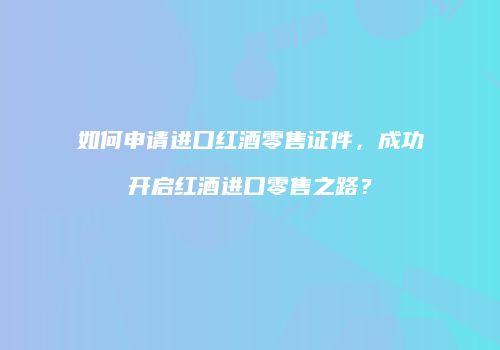 如何申请进口红酒零售证件，成功开启红酒进口零售之路？