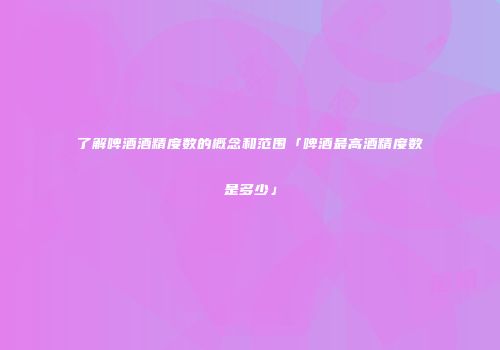 了解啤酒酒精度数的概念和范围「啤酒最高酒精度数是多少」