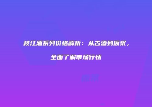 枝江酒系列价格解析：从古酒到原浆，全面了解市场行情
