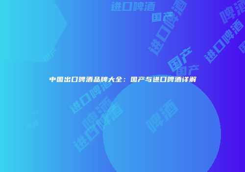 中国出口啤酒品牌大全：国产与进口啤酒详解