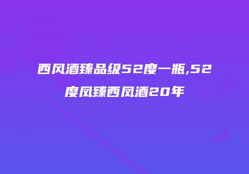 西风酒臻品级52度一瓶,52度凤臻西凤酒20年