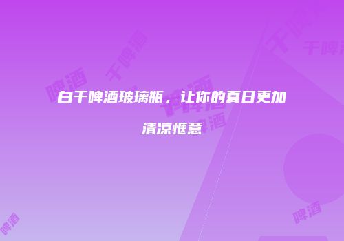 白干啤酒玻璃瓶，让你的夏日更加清凉惬意