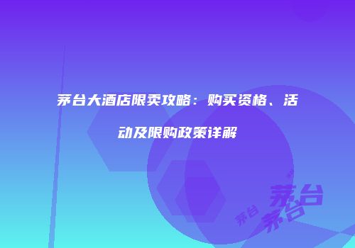 茅台大酒店限卖攻略：购买资格、活动及限购政策详解