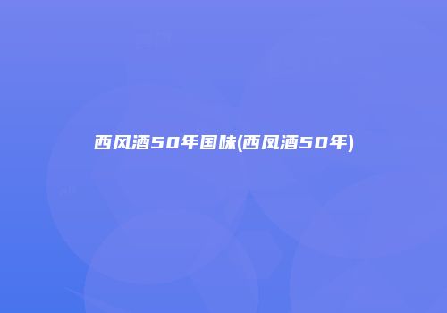 西风酒50年国味(西凤酒50年)