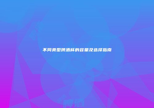 不同类型啤酒杯的容量及选择指南