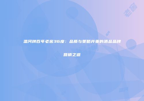 温河牌百年老窖36度：品质与策略并重的酒品品牌营销之道