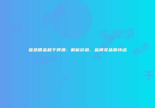 蓝色精品超干啤酒：解析价格、品牌及品质特点