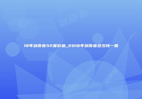 18年剑南春52度价格_2018年剑南春多少钱一瓶