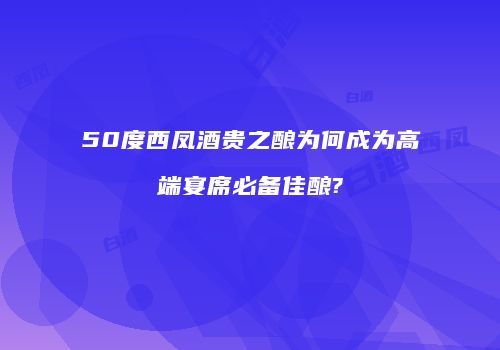 50度西凤酒贵之酿为何成为高端宴席必备佳酿?