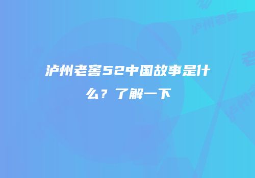 泸州老窖52中国故事是什么？了解一下