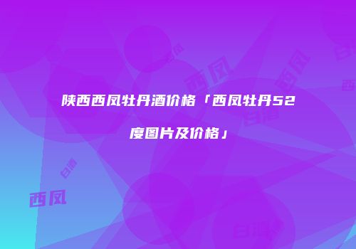 陕西西凤牡丹酒价格「西凤牡丹52度图片及价格」