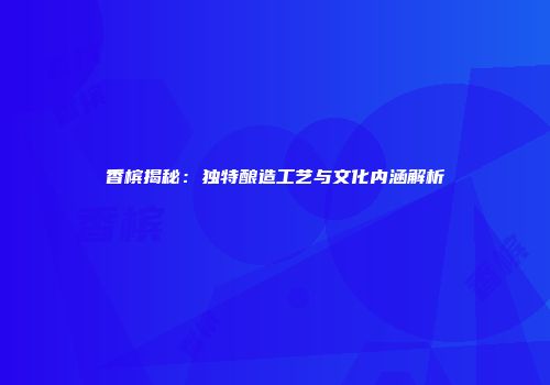 香槟揭秘：独特酿造工艺与文化内涵解析