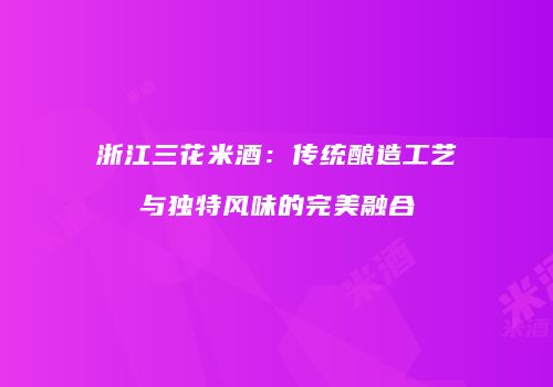 浙江三花米酒：传统酿造工艺与独特风味的完美融合