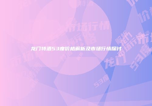 龙门特酒53度价格解析及市场行情探讨