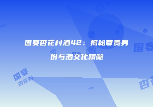 国宴杏花村酒42：揭秘尊贵身份与酒文化精髓