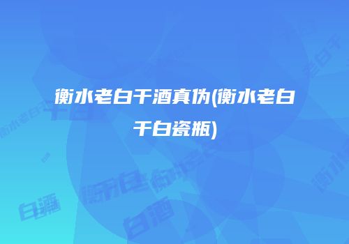 衡水老白干酒真伪(衡水老白干白瓷瓶)