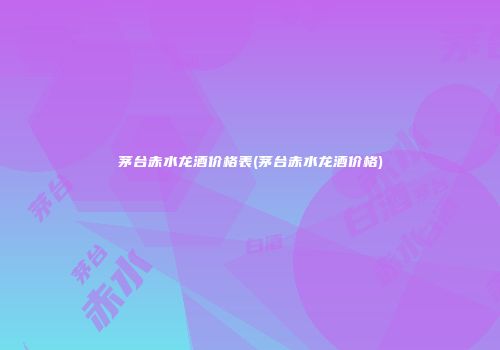 茅台赤水龙酒价格表(茅台赤水龙酒价格)