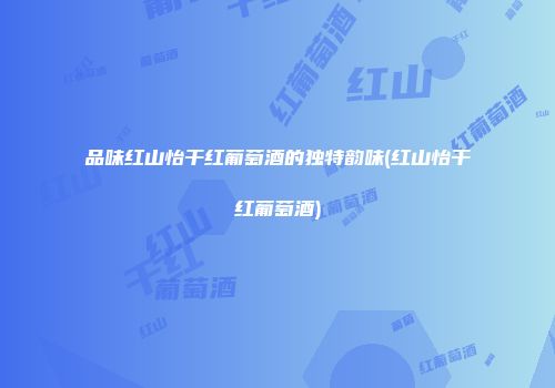 品味红山怡干红葡萄酒的独特韵味(红山怡干红葡萄酒)