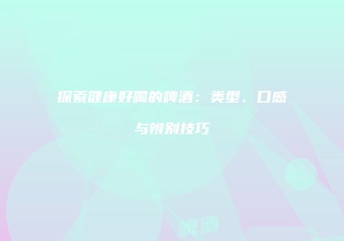 探索健康好喝的啤酒：类型、口感与辨别技巧