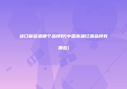 进口葡萄酒哪个品牌好(中国高端红酒品牌有哪些)
