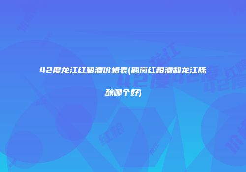 42度龙江红粮酒价格表(鹤岗红粮酒和龙江陈酿哪个好)